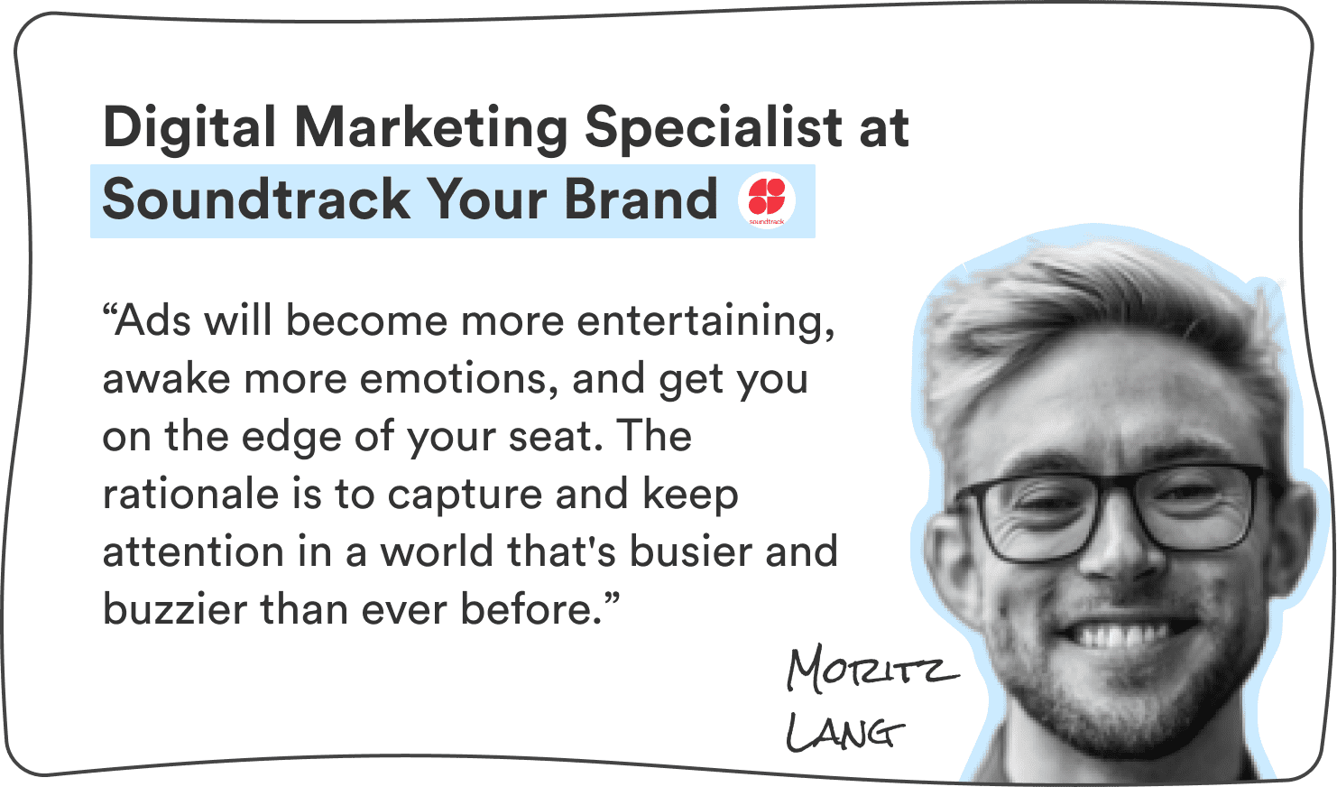 Moritz Lang, Digital Marketing Specialist at Soundtrack Your Brand: “Ads will become more entertaining, awake more emotions, and get you on the edge of your seat. The rationale is to capture and keep attention in a world that’s busier and buzzier than ever before.”