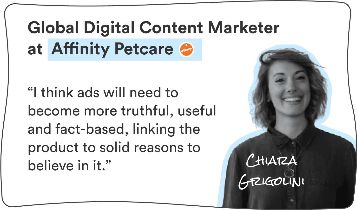 Chiara Grigolini, Global Digital Content Marketer at Affinity Petcare: “I think ads will need to become more truthful, useful and fact-based, linking the product to solid reasons to believe in it.”